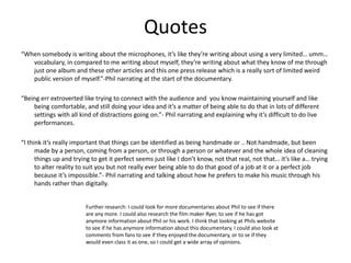 Quotes
“When somebody is writing about the microphones, it’s like they’re writing about using a very limited… umm…
vocabulary, in compared to me writing about myself, they’re writing about what they know of me through
just one album and these other articles and this one press release which is a really sort of limited weird
public version of myself.”-Phil narrating at the start of the documentary.
“Being err extroverted like trying to connect with the audience and you know maintaining yourself and like
being comfortable, and still doing your idea and it’s a matter of being able to do that in lots of different
settings with all kind of distractions going on.”- Phil narrating and explaining why it’s difficult to do live
performances.
“I think it’s really important that things can be identified as being handmade or .. Not handmade, but been
made by a person, coming from a person, or through a person or whatever and the whole idea of cleaning
things up and trying to get it perfect seems just like I don’t know, not that real, not that… it’s like a… trying
to alter reality to suit you but not really ever being able to do that good of a job at it or a perfect job
because it’s impossible.”- Phil narrating and talking about how he prefers to make his music through his
hands rather than digitally.
Further research: I could look for more documentaries about Phil to see if there
are any more. I could also research the film maker Ryer, to see if he has got
anymore information about Phil or his work. I think that looking at Phils website
to see if he has anymore information about this documentary. I could also look at
comments from fans to see if they enjoyed the documentary, or to se if they
would even class it as one, so I could get a wide array of opinions.
 