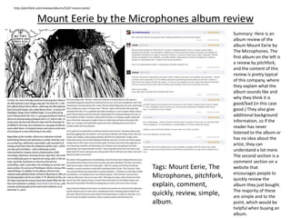 Mount Eerie by the Microphones album review
http://pitchfork.com/reviews/albums/5267-mount-eerie/
Summary: Here is an
album review of the
album Mount Eerie by
The Microphones. The
first album on the left is
a review by pitchfork,
and the content of this
review is pretty typical
of this company, where
they explain what the
album sounds like and
why they think it is
good/bad (in this case
good.) They also give
additional background
information, so if the
reader has never
listened to the album or
has no idea about the
artist, they can
understand a lot more.
The second section is a
comment section on a
website that
encourages people to
quickly review the
album they just bought.
The majority of these
are simple and to the
point, which would be
helpful when buying an
album.
Tags: Mount Eerie, The
Microphones, pitchfork,
explain, comment,
quickly, review, simple,
album.
 