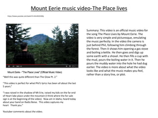 Mount Eerie music video-The Place lives
https://www.youtube.com/watch?v=khrAhOrSZQc
“Well this was quite different than The Glow Pt. 2.”
“This video is perfect for what Phil's lyrics has been all about the last
5 years.”
“I was raised in the shadow of Mt Erie, raised my kids on the far end
of Heart lake place under the mountain (I think where the for sale
sign is at the beginning of the video). Now am in Idaho, heard today
about your band on Radio Boise. This video captures my
heart Thank you.”
Youtuber comments about the video.
Summary: This video is an official music video for
the song The Place Lives by Mount Eerie. The
video is very simple and picturesque, emulating
the music perfectly. In the video the camera is
just behind Phil, following him climbing through
the forest. Then it shows him opening a gas stove
and boiling a kettle. He then goes and digs up
some earth with a shovel. He then fills a cup with
the mud, pours the boiling water in it. Then he
pours the muddy water into the hole he had dug
earlier. The video is more about what the video
looks like and what the music makes you feel,
rather than a story line, or plot.
 