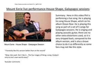 Mount Eerie live performance-House Shape, Galapagos sessions
“I honestly like this version better than on the record”
“Wow. Very well. Yes! I like it... The four stages of liking a song. (Subject
only to one's own world view.)”
Youtuber comments
https://www.youtube.com/watch?v=_3gPDi-Yu9I
Summary: Here in this video Phil is
performing a live song. He is playing
his song House Shape, which on his
album Ocean Roar. He is playing this
song as part of a set of 5 songs for
Galapagos sessions. He is singing and
playing acoustic guitar, there are no
other extra distortions used, so it is
very stripped back, compared to the
album version, and is also a brave
choice to do it so differently as some
fans may not like this style.
 