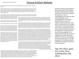 Factual Artifact-Website
Summary: These are screenshots of
factual artifact from Phil’s website,
this piece of writing is facts written
about himself that he has posted on
his website as a sort-of
autobiography, so the facts are clear
and undisputable. In this
autobiography Phil talks about
himself, about his music, his
interests, where he was born, how
old he is, what kind of art he makes,
talks about his lack of goals with his
music, what he enjoys to read and
other personal facts that fans would
be interested in reading. Then the
second to last paragraph is him
talking about his new album, what it
is going to sound like, the theme
behind it and how he wants people
to feel when listening to it. The last
paragraph is him explaining how he
came about making music and how
much he enjoys it.
Tags: Phil, Music, goals,
fans, theme, facts,
autobiography, read,
album.
http://pwelverumandsun.tumblr.com/
 