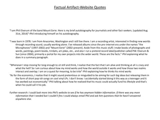 Factual Artifact-Website Quotes
“I am Phil Elverum of the band Mount Eerie. Here is my brief autobiography for journalists and other fact-seekers. (updated Aug.
31st, 2014)”-Phil introducing himself on his autobiography.
“I was born in 1978. I am from Anacortes, Washington and I still live there. I am a recording artist, interested in finding new worlds
through recording sound, usually working alone. I’ve released albums since the pre-internet era under the names “the
Microphones” (1997-2002) and “Mount Eerie” (2002-present). Aside from this music stuff, I make books of photographs and
words, paintings, poem books, trinkets, art-jokes, etc., and also I run a pretend record label/publisher called P.W. Elverum &
Sun (since 2004), primarily a portal for my own projects into the wider world. These are the facts.”-Phil explaining what he
does in a summary paragraph.
“Whenever I stop moving for long enough to sit still and think, I realize that the fact that I am alive and thinking at all is crazy and
what the hell? So I am curious about how my mind works and how the world outside it works and how those two realms
interact and overlap. I am on a quest for meaning, to be trite”-Phil explaining how he thinks his mind works
“As for the economics, I realize that it might sound pretentious or misguided to be aiming for such big ideas but releasing them in
the form of short pop-ish songs on cool vinyl LPs. I don’t know. I accidentally started doing it this way as a teenager and it
has worked out economically.”-Phil talking about how he realised that his music could actually fund his lifestyle and that’s
when he could call it his job.
Further research: I could look more into Phil’s website to see if he has anymore hidden information. If there was any more
information that I needed but I couldn’t fins I could always email Phil and ask him questions that he hasn’t answered
anywhere else.
 
