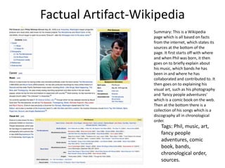 Factual Artifact-Wikipedia
Summary: This is a Wikipedia
page which is all based on facts
from the internet, which states its
sources at the bottom of the
page. It first starts off with where
and when Phil was born, it then
goes on to briefly explain about
his music, which bands he has
been in and where he has
collaborated and contributed to. It
then goes on to explaining his
visual art, such as his photography
and ‘fancy people adventures’
which is a comic book on the web.
Then at the bottom there is a
collection of his songs which is a
discography all in chronological
order.
Tags: Phil, music, art,
fancy people
adventures, comic
book, bands,
chronological order,
sources.
 