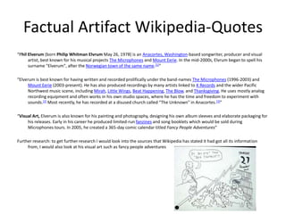 Factual Artifact Wikipedia-Quotes
“Phil Elverum (born Philip Whitman Elvrum May 26, 1978) is an Anacortes, Washington-based songwriter, producer and visual
artist, best known for his musical projects The Microphones and Mount Eerie. In the mid-2000s, Elvrum began to spell his
surname "Elverum", after the Norwegian town of the same name.[1]”
“Elverum is best known for having written and recorded prolifically under the band-names The Microphones (1996-2003) and
Mount Eerie (2003-present). He has also produced recordings by many artists linked to K Records and the wider Pacific
Northwest music scene, including Mirah, Little Wings, Beat Happening, The Blow, and Thanksgiving. He uses mostly analog
recording equipment and often works in his own studio spaces, where he has the time and freedom to experiment with
sounds.[2] Most recently, he has recorded at a disused church called "The Unknown" in Anacortes.[3]”
“Visual Art, Elverum is also known for his painting and photography, designing his own album sleeves and elaborate packaging for
his releases. Early in his career he produced limited-run fanzines and song booklets which would be sold during
Microphones tours. In 2005, he created a 365-day comic calendar titled Fancy People Adventures”
Further research: to get further research I would look into the sources that Wikipedia has stated it had got all its information
from, I would also look at his visual art such as fancy people adventures
 