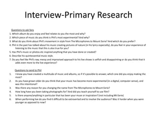 Interview-Primary Research
Questions to ask fans
1. Which album do you enjoy and feel relates to you the most and why?
2. Which piece of music do you think is Phil’s most experimental? And why?
3. What do you think about Phil’s movement in style from The Microphones to Mount Eerie? And which do you prefer?
4. Phil in the past has talked about his music creating pictures of nature (in his lyrics especially), do you feel in your experience of
listening to the music that this is also true for you?
5. Has Phil’s music or photos etc inspired anything that you have done or created?
6. Describe his quintessential music style.
7. Do you feel like Phil’s raw, messy and improvised approach to his live shows is selfish and disappointing or do you think that it
adds even more to the live experience?
Questions to send to Phil
1. I know you have created a multitude of music and albums, so if it’s possible to answer, which one did you enjoy making the
most?
2. As you have grown older do you think that your music has become more experimental (in a digital, computer sense), and
was this intentional?
3. Was there any reason for you changing the name from The Microphones to Mount Eerie?
4. How long have you been taking photographs for? And did you teach yourself to use film?
5. Is there anyone/anything in particular that has been your muse or inspiration? (not including Mt Eerie)
6. When performing live do you find it difficult to be extroverted and to involve the audience? Was it harder when you were
younger as apposed to now?
 