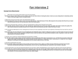 Fan interview 2
1. Which album do you enjoy and feel relates to you the most and why?
The Glow pt 2, because I feel it reflects my inner emotions and ermm and I like to listen to it during the winter, it also has an over-arching theme in melancholy and that
makes me feel quite happy to listen to during the winter
2. Which piece of music do you think is Phil’s most experimental? And why?
I would say that the first song on the album mount eerrie by the Microphones, I think that because it’s like a 360 compared to the last album left off and it has an instant
tonal shift because you have a lot more percussion rather than acoustic guitars.
3. What do you think about Phil’s movement in style from The Microphones to Mount Eerie? And which do you prefer?
I prefer his older stuff, but I think his movement in style, although he’s experimenting more and he’s got a wider sonic pallet I don’t think it matches the quality of his
older material lyrically and musically, because he isn't as subtle and the more electronic parts don’t really fit the theme of nature.
4. Phil in the past has talked about his music creating pictures of nature (in his lyrics especially), do you feel in your experience of listening to the music that this is also true
for you?
During some songs, but more of the time I’m sort of imagining the story behind the song is, it doesn’t really give me a picture in my head, it gives me more of a story and
what the lyrics mean from Phil’s perspective and point of view, so what has lead up to the song and why he decided to make a song about it, rather than ‘oh this
song reminds me of mountains and trees’.
5. Has Phil’s music or photos etc inspired anything that you have done or created?
Yes, well I like to play his songs on guitar, but also his production I have re-created some of his songs in my own time as I err.. As I find it fun to try and re-create it and
create my own songs in his production style. A song in particular that has inspired me is ‘I want wind to blow’, mainly because it is simple but it has an edge of
difficulty to it and towards the end the song becomes less of an acoustic song and more of a full song.
6. Describe his quintessential music style.
His music basically revolves around images of nature lyrically and also has themes of love, sadness err solitude and also self discovery and mixes lots of acoustic
instruments and distorted electric guitar and heavy drums, ermm to sum it up I would basically say, it sounds like it was recorded in a log cabin.
7. Do you feel like Phil’s raw, messy and improvised approach to his live shows is selfish and disappointing or do you think that it adds even more to the live experience?
I’d say it adds more to the live experience because if you’re playing the same songs over and over again I think its selfish to expect a band or an artist to play a song as
the exact same way as it is on the record because it’s kind of pointless to go and see a song being performed live if its exactly the same and it also encourages
that evolution of an artist and pushes them to create more radical changes.
George from Manchester
 