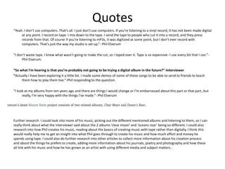 Quotes
“Yeah. I don’t use computers. That’s all. I just don’t use computers. If you’re listening to a vinyl record, it has not been made digital
at any point. I record on tape. I mix down to the tape. I send the tape to people who cut it into a record, and they press
records from that. Of course if you’re listening to mP3s, it was digitized at some point, but I don’t ever record with
computers. That’s just the way my studio is set up.”- Phil Elverum
“I don’t waste tape. I knew what wasn’t going to make the cut, so I taped over it. Tape is so expensive- I use every bit that I can.”-
Phil Elverum.
“So what I’m hearing is that you’re probably not going to be trying a digital album in the future?”-Interviewer
“Actually I have been exploring it a little bit. I made some demos of some of these songs to be able to send to friends to teach
them how to play them live.”-Phil responding to the question.
“I look at my albums from ten years ago and there are things I would change or I’m embarrassed about this part or that part, but
really, I’m very happy with the things I’ve made.”- Phil Elverum
Further research: I could look into more of his music, picking out the different mentioned albums and listening to them, so I can
really think about what the interviewer said about the 2 albums ‘clear moon’ and ‘oceans roar’ being so different. I could also
research into how Phil creates his music, reading about the basics of creating music with tape rather than digitally, I think this
would really help me to get an insight into what Phil goes through to create his music and how much effort and money he
spends using tape. I could also do further research into other articles to collect more information about his creation process
and about the things he prefers to create, adding more information about his journals, poetry and photography and how these
all link with his music and how he has grown as an artist with using different media and subject matters. .
 
