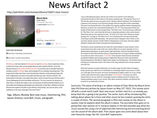 News Artifact 2
http://pitchfork.com/reviews/albums/16657-clear-moon/
Summary: This piece of writing is an album review of Clear Moon by Mount Eerie
(aka Phil Elverum) written by Jayson Green on May 22nd 2012. This review starts
off with a small red 8.3 with ‘best new music’ written next to it, so already you
know that this is going to be positive. The writer starts off by introducing Phil,
talking about where he is from and other music he has created, quoting the artist
a couple of times. The second paragraph is Phils own review on the album in
quotes, how he explains what the album is about. The journalist then goes on to
giving their own opinion on it, trying to explain in the best possible way what the
music sounds like using a lot of adjectives like hammering and encroaching which
suit the sound of the album well. Then Jayson goes into some detail about their
own favourite songs, like the ‘Lone Bell’ explanation.
Tags: Album, Review, Best new music, Hammering, Phil,
Jayson Greene, Lone Bell, music, paragraph.
 