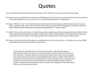 Quotes
"I go on describing this place/ And the way it feels to live and die”-Phil Elverum summarizes his task on Clear Moon
“The album's sound, meanwhile has the misty-but-tactile feeling of a sense memory. Every sound echoes from side to side of the
mix, and the effect isn't so much "panning" as it is a shimmering omnipresence.”-Jayson Greene
“he sings on "The Place I Live". It's a statement that can read as perversely comforting or profoundly depressing-- the universe
doesn't disappear when I blink, on the one hand, and the universe wouldn't blink if I disappeared, on the other. Elverum's
sighed inflection cradles both of these meanings with equal gentleness.” –Jayson Greene
“"Lone Bell" is the moment where Elverum's existential quandaries suddenly sprout fangs and grow frightening: Sharp horn blats
and insistently hammering guitars evoke fight-or-flight dread, danger, encroaching panic. The bassline keeps crawling up a
modal minor scale in the center of the song, posing the same uneasy question, over and over.”-Jayson Greene
“Phil Elverum, the force behind the Microphones and Mount Eerie, lives in Anacortes, Wash., a small town of just under 20,000
people about 64 miles outside of Seattle.”-Jayson Greene
Further research: I could look into more reviews of this albums, ones from fans who are
professional journalists, fans who are not and people who are not fans but do music reviews in
their spare time. I could also look at more reviews from Jayson Greene where he has reviewed
more of Phil’s work, like I know he has reviewed Winds Poems which is another of Phil’s albums. I
could look at reviews that are done be being video recorded on youtube, then I could also look at
reviews in the comments section of youtube, but also other networking sites like a blog site,
tumblr for example, and also reviews on itunes or amazon where people write their own opinion
of the music in the comments section.
 