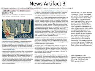 News Artifact 3
http://www.theguardian.com/music/musicblog/2013/mar/12/hidden-treasures-microphones-glow-pt-2?commentpage=1
Summary: this is an album review of
Phil Elverum’s music. The reviewer
who is called Dan Hancox starts with
explaining about how this is Phil’s
earlier project ‘The Microphones’
and is now called Mount Eerie. This
album, “The Glow” pt.2 is by The
Microphones and was released in
2001. Dan Hancox then goes on to
trying to figure out the album and its
concept, throwing around some
ideas that they relate to the lyrics,
quoting lyrics as he goes along. Dan
also to trying to explain how the
music sounds, using words that
create a picture in your head. He
then finishes the review with a final
comment that sums up the album as
‘genuinely life affirming’, which gives
a very positive feel about the music.
Tags: Phil Elverum, Dan
Hancox, The Microphones, Life
Affirming, The Glow, lyrics,
2001, words, picture.
 