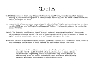 Quotes
“In 2001 Phil Elvrum and his shifting army of helpers, the Microphones (now Mt Eerie), recorded an album for K Records so
beguiling, so pastoral, and so strange, that it sat entirely outside of the indie rock paths that already had been opened up in
Olympia, Washington”-Dan Hancox
“He was stuck on this suffocating emotional plateau because his redemptive force, "the glow", whatever it might have been (good
mental health? Drugs? Love? Sex? Religion?), had disappeared. The Glow Pt 2 is his quest to rediscover that meaning, that
solace.”-Dan Hancox
“he wails: "The glow is gone, my gliding body stopped/ I could not get through September without a battle." Elvrum's mood
carries the aspect of a disaster survivor – after being so close to the edge, he finds no joy in the quotidian: he needs to feel
again. "I want to be buried in snow, I just want to be cold" he pleads at one point.”-Dan Hancox
“At the song's climax, his triumphant exclamation is "my blood flows harshly". The word blood is stretched out over 14 seconds; as
if the longer he can hold the word in his mouth, the longer that blood will keep pumping.”-Dan Hancox
Further research: this could be done by looking at other The Glow pt 2 reviews by other people
around the internet. I could look into Phil’s take on the album and how he feels about it now. I
could look into the song meanings, research inspiration for the songs and look at how the fans
see these songs. I could also research into the album artwork of the album, where the picture
came from, who make it, what other art is included in the album sleeve.
 