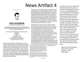 News Artifact 4 Summary: this article is about Phil,
facts about him and his work. It
includes his photography as well as
his music, mentioning about his
picture books which are filled with
photos and drawings. The article
not only talks about Phil’s more
well known work, but the less
popular stuff as well, about the lo-
fi music he recorded while out in
Norway and living in a cabin on his
own for a year. The article really
goes into detail about where Phil is
from, where he has lived and
where he is going to live in the
future. It also goes into detail
about his work and what it
consists of. This article comes off
as more a fanzine type of writing,
including personal information
fans would be interested in. It also
talks about Phil’s identity shift
from the Microphones to Mount
Eerie
Tags: Phil, The Microphones,
Mount Eerie, Norway,
drawings, article,
information.
 