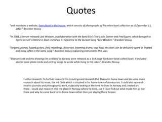Quotes
“and maintains a website, Every Book in the House, which consists of photographs of his entire book collection as of December 11,
2007.”-Brandon Stosuy
“In 2008, Elverum released Lost Wisdom, a collaboration with the band Eric’s Trip’s Julie Doiron and Fred Squire, which brought to
light Elverum’s interest in black metal via its reference to the Burzum song “Lost Wisdom.”-Brandon Stosuy
“(organs, pianos, fuzzed guitars, field recordings, distortion, booming drums, tape hiss). His work can be delicately spare or layered
and noisy, often in the same song.”-Brandon Stosuy explaining instruments Phil uses
“Elverum kept and the drawings he scribbled in Norway were released as a 144-page hardcover book called Dawn. It included
sixteen color photo cards and a CD of songs he wrote while living in the cabin.”-Brandon Stosuy.
Further research: To further research this I could go and research Phil Elverum’s home town and do some more
research about his muse, the mt Eerie which is situated in his home-town of Annacortes. I could also research
into his journals and photographic work, especially looking at the time he lived in Norway and created art
there. I could also research into the place in Norway where he lived, see if I can find out what made him go live
there and why he came back to his home town rather than just staying there forever.
 