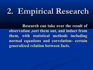 2. Empirical Research2. Empirical Research
Research can take over the result ofResearch can take over the result of
observation ,sort them out, and induct fromobservation ,sort them out, and induct from
them, with statistical methods includingthem, with statistical methods including
normal equations and correlation- certainnormal equations and correlation- certain
generalized relation between facts.generalized relation between facts.
 
