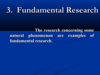 3. Fundamental Research3. Fundamental Research
The research concerning someThe research concerning some
natural phenomenon are examples ofnatural phenomenon are examples of
fundamental researchfundamental research..
 