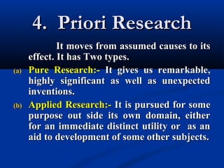 4. Priori Research4. Priori Research
It moves from assumed causes to itsIt moves from assumed causes to its
effect. It has Two types.effect. It has Two types.
(a)(a) Pure Research:-Pure Research:- It gives us remarkable,It gives us remarkable,
highly significant as well as unexpectedhighly significant as well as unexpected
inventions.inventions.
(b)(b) Applied Research:-Applied Research:- It is pursued for someIt is pursued for some
purpose out side its own domain, eitherpurpose out side its own domain, either
for an immediate distinct utility or as anfor an immediate distinct utility or as an
aid to development of some other subjects.aid to development of some other subjects.
 