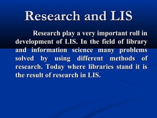 Research and LISResearch and LIS
Research play a very important roll inResearch play a very important roll in
development of LIS. In the field of librarydevelopment of LIS. In the field of library
and information science many problemsand information science many problems
solved by using different methods ofsolved by using different methods of
research. Today where libraries stand it isresearch. Today where libraries stand it is
the result of research in LIS.the result of research in LIS.
 