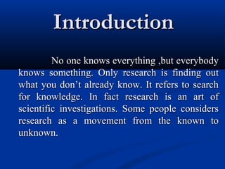 IntroductionIntroduction
No one knows everything ,but everybodyNo one knows everything ,but everybody
knows something. Only research is finding outknows something. Only research is finding out
what you don’t already know. It refers to searchwhat you don’t already know. It refers to search
for knowledge. In fact research is an art offor knowledge. In fact research is an art of
scientific investigations. Some people considersscientific investigations. Some people considers
research as a movement from the known toresearch as a movement from the known to
unknown.unknown.
 