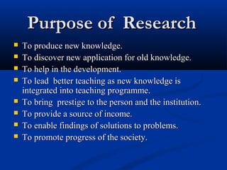 Purpose of ResearchPurpose of Research
 To produce new knowledge.To produce new knowledge.
 To discover new application for old knowledge.To discover new application for old knowledge.
 To help in the development.To help in the development.
 To lead better teaching as new knowledge isTo lead better teaching as new knowledge is
integrated into teaching programme.integrated into teaching programme.
 To bring prestige to the person and the institution.To bring prestige to the person and the institution.
 To provide a source of income.To provide a source of income.
 To enable findings of solutions to problems.To enable findings of solutions to problems.
 To promote progress of the society.To promote progress of the society.
 