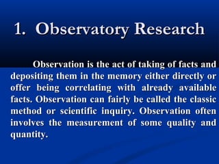 1. Observatory Research1. Observatory Research
Observation is the act of taking of facts andObservation is the act of taking of facts and
depositing them in the memory either directly ordepositing them in the memory either directly or
offer being correlating with already availableoffer being correlating with already available
facts. Observation can fairly be called the classicfacts. Observation can fairly be called the classic
method or scientific inquiry. Observation oftenmethod or scientific inquiry. Observation often
involves the measurement of some quality andinvolves the measurement of some quality and
quantity.quantity.
 