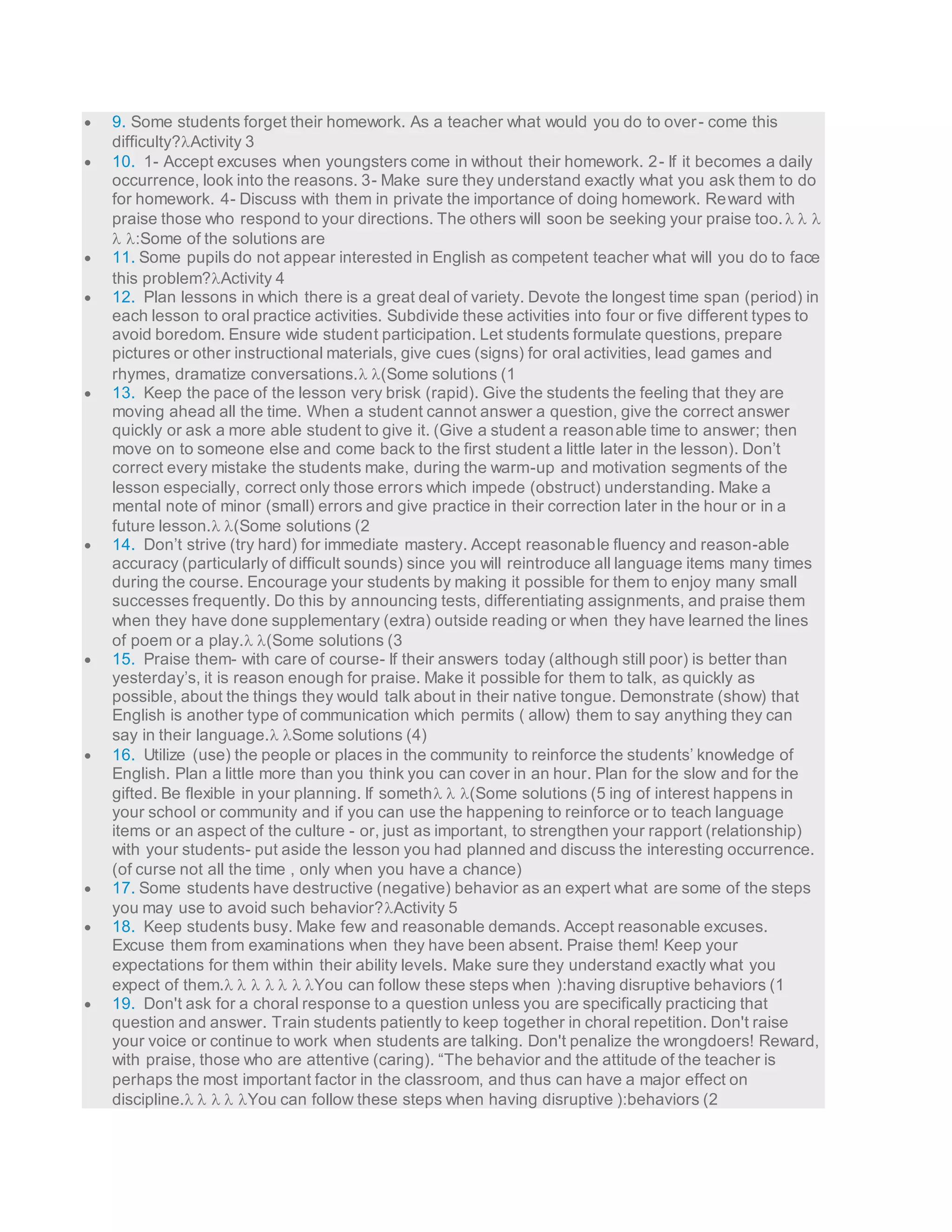  9. Some students forget their homework. As a teacher what would you do to over - come this 
difficulty?Activity 3 
 10. 1- Accept excuses when youngsters come in without their homework. 2- If it becomes a daily 
occurrence, look into the reasons. 3- Make sure they understand exactly what you ask them to do 
for homework. 4- Discuss with them in private the importance of doing homework. Reward with 
praise those who respond to your directions. The others will soon be seeking your praise too.    
 :Some of the solutions are 
 11. Some pupils do not appear interested in English as competent teacher what will you do to face 
this problem?Activity 4 
 12. Plan lessons in which there is a great deal of variety. Devote the longest time span (period) in 
each lesson to oral practice activities. Subdivide these activities into four or five different types to 
avoid boredom. Ensure wide student participation. Let students formulate questions, prepare 
pictures or other instructional materials, give cues (signs) for oral activities, lead games and 
rhymes, dramatize conversations. (Some solutions (1 
 13. Keep the pace of the lesson very brisk (rapid). Give the students the feeling that they are 
moving ahead all the time. When a student cannot answer a question, give the correct answer 
quickly or ask a more able student to give it. (Give a student a reasonable time to answer; then 
move on to someone else and come back to the first student a little later in the lesson). Don’t 
correct every mistake the students make, during the warm-up and motivation segments of the 
lesson especially, correct only those errors which impede (obstruct) understanding. Make a 
mental note of minor (small) errors and give practice in their correction later in the hour or in a 
future lesson. (Some solutions (2 
 14. Don’t strive (try hard) for immediate mastery. Accept reasonab le fluency and reason-able 
accuracy (particularly of difficult sounds) since you will reintroduce all language items many times 
during the course. Encourage your students by making it possible for them to enjoy many small 
successes frequently. Do this by announcing tests, differentiating assignments, and praise them 
when they have done supplementary (extra) outside reading or when they have learned the lines 
of poem or a play. (Some solutions (3 
 15. Praise them- with care of course- If their answers today (although still poor) is better than 
yesterday’s, it is reason enough for praise. Make it possible for them to talk, as quickly as 
possible, about the things they would talk about in their native tongue. Demonstrate (show) that 
English is another type of communication which permits ( allow) them to say anything they can 
say in their language. Some solutions (4) 
 16. Utilize (use) the people or places in the community to reinforce the students’ knowledge of 
English. Plan a little more than you think you can cover in an hour. Plan for the slow and for the 
gifted. Be flexible in your planning. If someth  (Some solutions (5 ing of interest happens in 
your school or community and if you can use the happening to reinforce or to teach language 
items or an aspect of the culture - or, just as important, to strengthen your rapport (relationship) 
with your students- put aside the lesson you had planned and discuss the interesting occurrence. 
(of curse not all the time , only when you have a chance) 
 17. Some students have destructive (negative) behavior as an expert what are some of the steps 
you may use to avoid such behavior?Activity 5 
 18. Keep students busy. Make few and reasonable demands. Accept reasonable excuses. 
Excuse them from examinations when they have been absent. Praise them! Keep your 
expectations for them within their ability levels. Make sure they understand exactly what you 
expect of them.      You can follow these steps when ):having disruptive behaviors (1 
 19. Don't ask for a choral response to a question unless you are specifically practicing that 
question and answer. Train students patiently to keep together in choral repetition. Don't raise 
your voice or continue to work when students are talking. Don't penalize the wrongdoers! Reward, 
with praise, those who are attentive (caring). “The behavior and the attitude of the teacher is 
perhaps the most important factor in the classroom, and thus can have a major effect on 
discipline.    You can follow these steps when having disruptive ):behaviors (2 
 