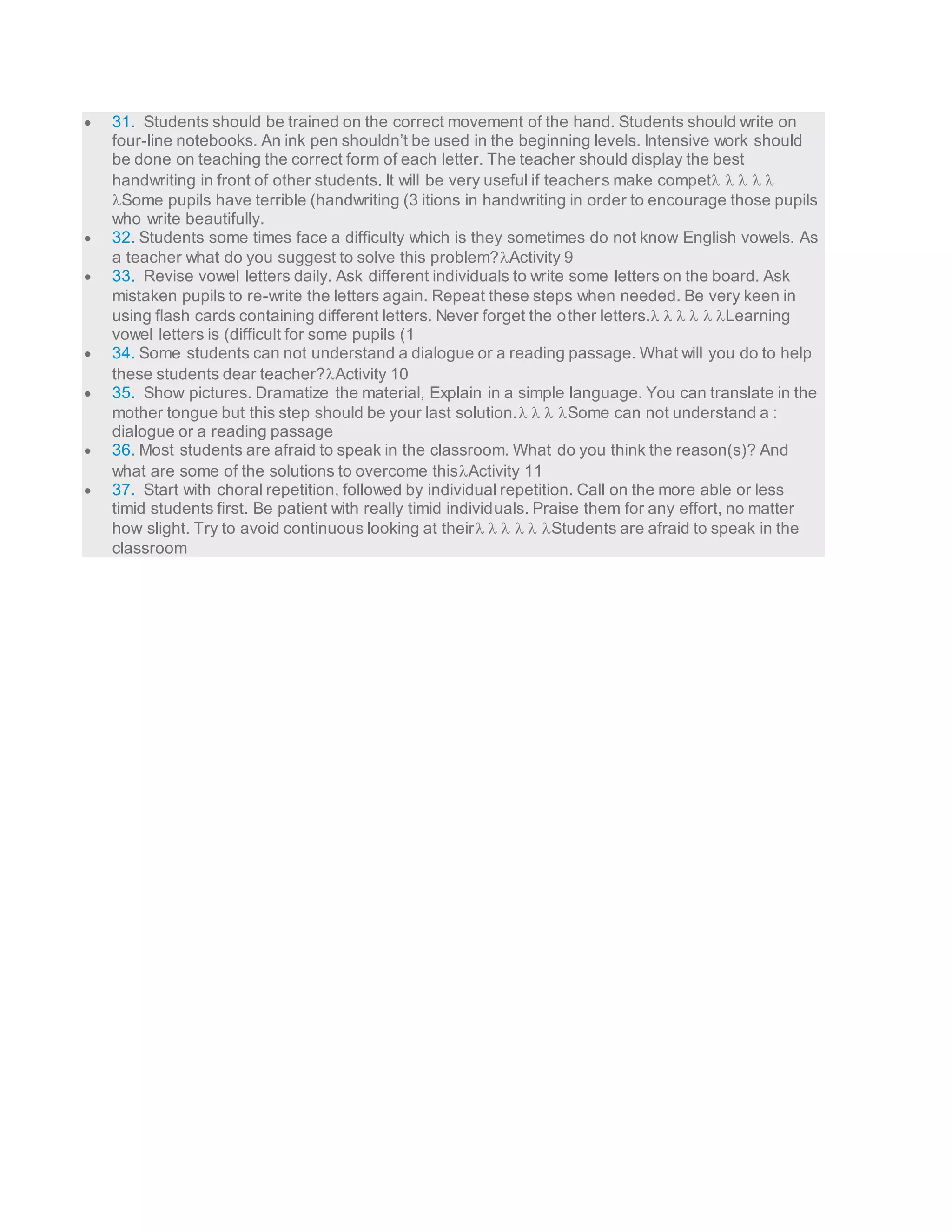  31. Students should be trained on the correct movement of the hand. Students should write on 
four-line notebooks. An ink pen shouldn’t be used in the beginning levels. Intensive work should 
be done on teaching the correct form of each letter. The teacher should display the best 
handwriting in front of other students. It will be very useful if teacher s make compet     
Some pupils have terrible (handwriting (3 itions in handwriting in order to encourage those pupils 
who write beautifully. 
 32. Students some times face a difficulty which is they sometimes do not know English vowels. As 
a teacher what do you suggest to solve this problem?Activity 9 
 33. Revise vowel letters daily. Ask different individuals to write some letters on the board. Ask 
mistaken pupils to re-write the letters again. Repeat these steps when needed. Be very keen in 
using flash cards containing different letters. Never forget the other letters.     Learning 
vowel letters is (difficult for some pupils (1 
 34. Some students can not understand a dialogue or a reading passage. What will you do to help 
these students dear teacher?Activity 10 
 35. Show pictures. Dramatize the material, Explain in a simple language. You can translate in the 
mother tongue but this step should be your last solution.    Some can not understand a : 
dialogue or a reading passage 
 36. Most students are afraid to speak in the classroom. What do you think the reason(s)? And 
what are some of the solutions to overcome thisActivity 11 
 37. Start with choral repetition, followed by individual repetition. Call on the more able or less 
timid students first. Be patient with really timid individuals. Praise them for any effort, no matter 
how slight. Try to avoid continuous looking at their      Students are afraid to speak in the 
classroom 
