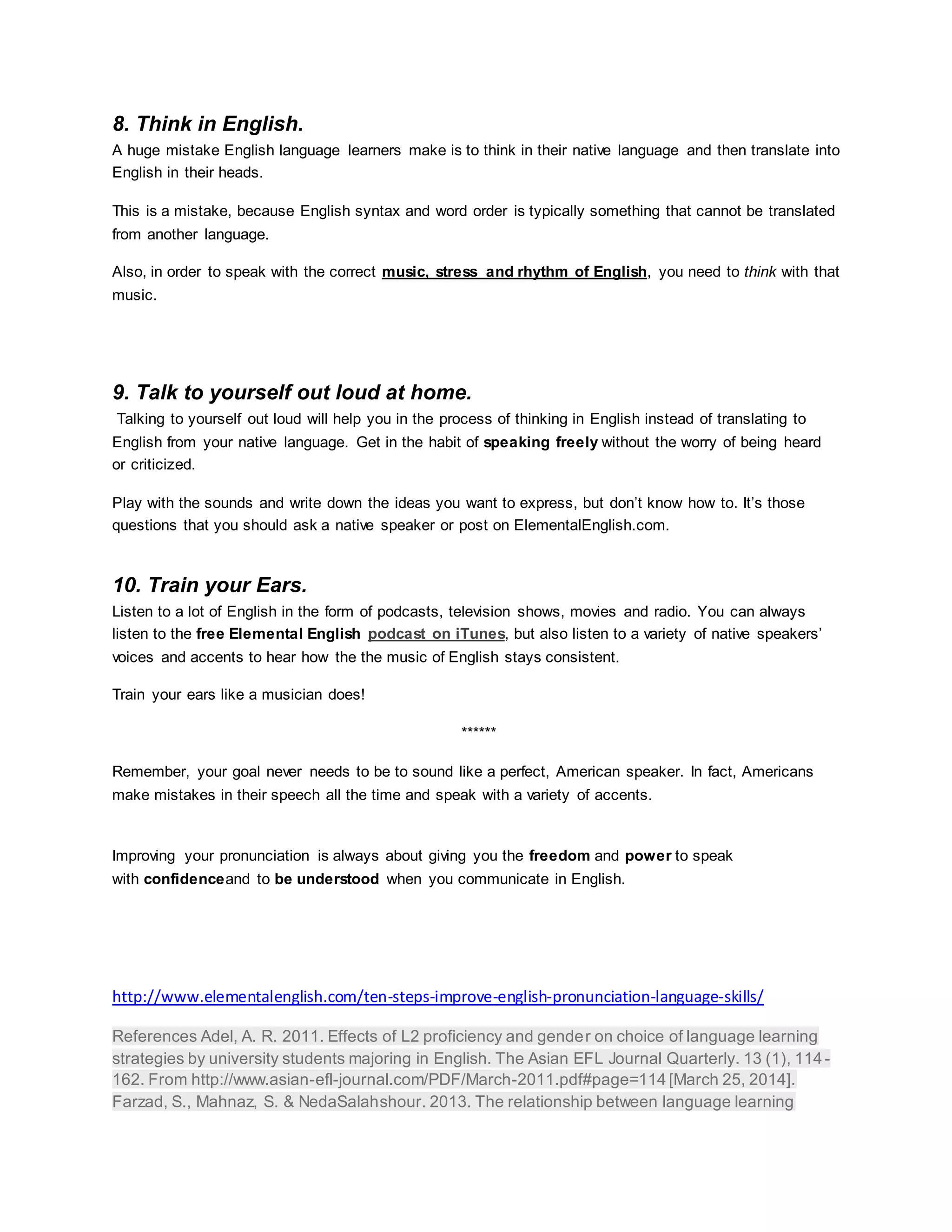 8. Think in English. 
A huge mistake English language learners make is to think in their native language and then translate into 
English in their heads. 
This is a mistake, because English syntax and word order is typically something that cannot be translated 
from another language. 
Also, in order to speak with the correct music, stress and rhythm of English, you need to think with that 
music. 
9. Talk to yourself out loud at home. 
Talking to yourself out loud will help you in the process of thinking in English instead of translating to 
English from your native language. Get in the habit of speaking freely without the worry of being heard 
or criticized. 
Play with the sounds and write down the ideas you want to express, but don’t know how to. It’s those 
questions that you should ask a native speaker or post on ElementalEnglish.com. 
10. Train your Ears. 
Listen to a lot of English in the form of podcasts, television shows, movies and radio. You can always 
listen to the free Elemental English podcast on iTunes, but also listen to a variety of native speakers’ 
voices and accents to hear how the the music of English stays consistent. 
Train your ears like a musician does! 
****** 
Remember, your goal never needs to be to sound like a perfect, American speaker. In fact, Americans 
make mistakes in their speech all the time and speak with a variety of accents. 
Improving your pronunciation is always about giving you the freedom and power to speak 
with confidenceand to be understood when you communicate in English. 
http://www.elementalenglish.com/ten-steps-improve-english-pronunciation-language-skills/ 
References Adel, A. R. 2011. Effects of L2 proficiency and gender on choice of language learning 
strategies by university students majoring in English. The Asian EFL Journal Quarterly. 13 (1), 114 - 
162. From http://www.asian-efl-journal.com/PDF/March-2011.pdf#page=114 [March 25, 2014]. 
Farzad, S., Mahnaz, S. & NedaSalahshour. 2013. The relationship between language learning 
 