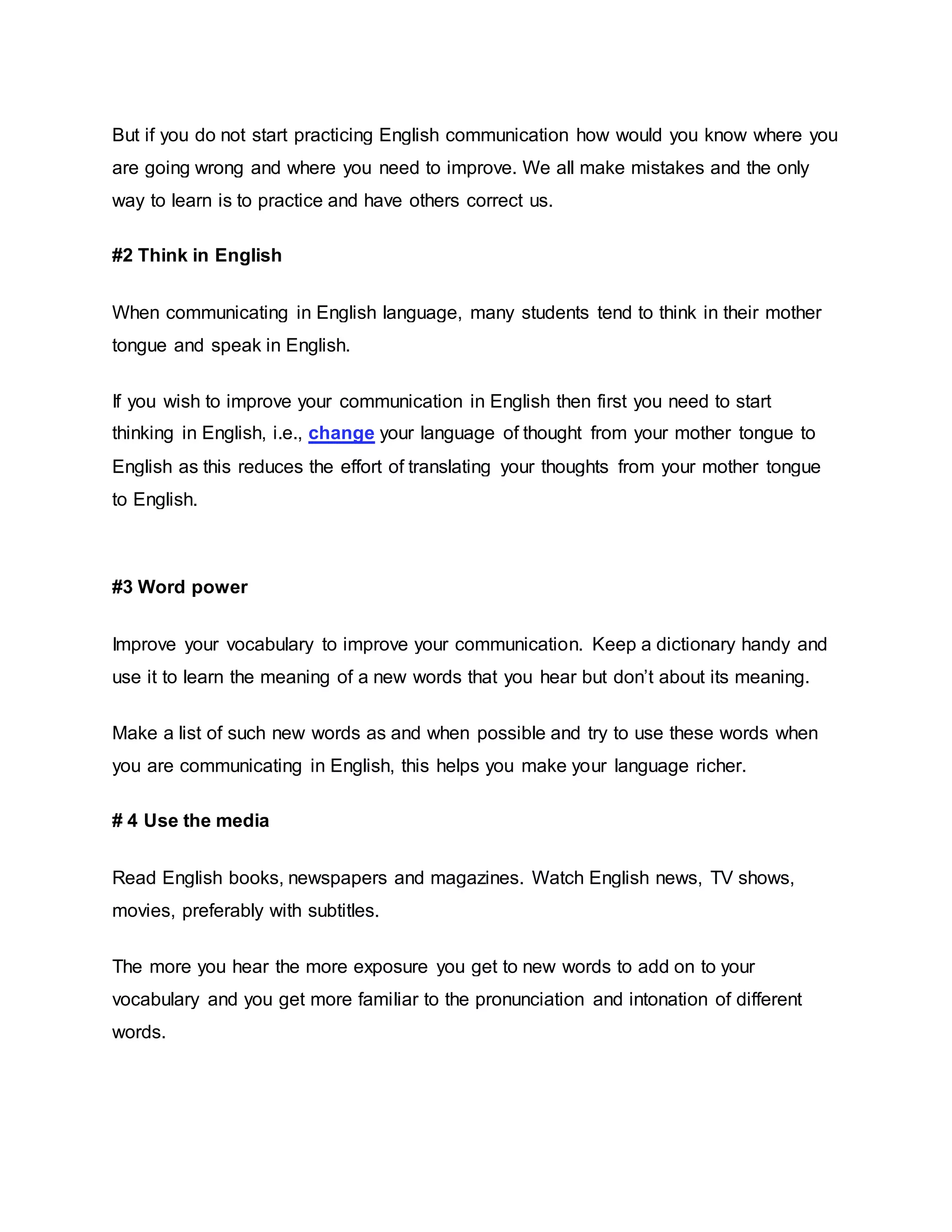 But if you do not start practicing English communication how would you know where you 
are going wrong and where you need to improve. We all make mistakes and the only 
way to learn is to practice and have others correct us. 
#2 Think in English 
When communicating in English language, many students tend to think in their mother 
tongue and speak in English. 
If you wish to improve your communication in English then first you need to start 
thinking in English, i.e., change your language of thought from your mother tongue to 
English as this reduces the effort of translating your thoughts from your mother tongue 
to English. 
#3 Word power 
Improve your vocabulary to improve your communication. Keep a dictionary handy and 
use it to learn the meaning of a new words that you hear but don’t about its meaning. 
Make a list of such new words as and when possible and try to use these words when 
you are communicating in English, this helps you make your language richer. 
# 4 Use the media 
Read English books, newspapers and magazines. Watch English news, TV shows, 
movies, preferably with subtitles. 
The more you hear the more exposure you get to new words to add on to your 
vocabulary and you get more familiar to the pronunciation and intonation of different 
words. 
 