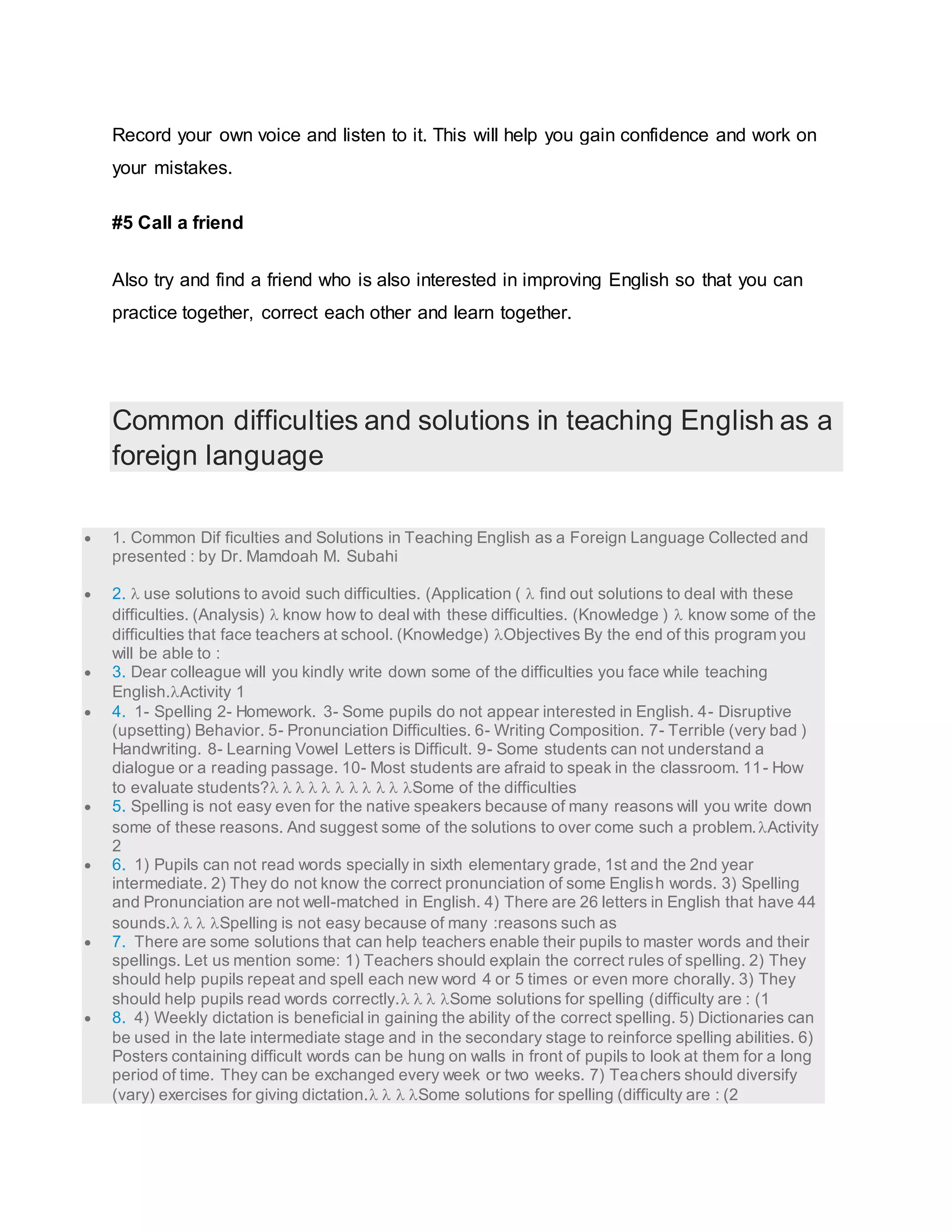 Record your own voice and listen to it. This will help you gain confidence and work on 
your mistakes. 
#5 Call a friend 
Also try and find a friend who is also interested in improving English so that you can 
practice together, correct each other and learn together. 
Common difficulties and solutions in teaching English as a 
foreign language 
 1. Common Dif ficulties and Solutions in Teaching English as a Foreign Language Collected and 
presented : by Dr. Mamdoah M. Subahi 
 2.  use solutions to avoid such difficulties. (Application (  find out solutions to deal with these 
difficulties. (Analysis)  know how to deal with these difficulties. (Knowledge )  know some of the 
difficulties that face teachers at school. (Knowledge) Objectives By the end of this program you 
will be able to : 
 3. Dear colleague will you kindly write down some of the difficulties you face while teaching 
English.Activity 1 
 4. 1- Spelling 2- Homework. 3- Some pupils do not appear interested in English. 4- Disruptive 
(upsetting) Behavior. 5- Pronunciation Difficulties. 6- Writing Composition. 7- Terrible (very bad ) 
Handwriting. 8- Learning Vowel Letters is Difficult. 9- Some students can not understand a 
dialogue or a reading passage. 10- Most students are afraid to speak in the classroom. 11- How 
to evaluate students?          Some of the difficulties 
 5. Spelling is not easy even for the native speakers because of many reasons will you write down 
some of these reasons. And suggest some of the solutions to over come such a problem. Activity 
2 
 6. 1) Pupils can not read words specially in sixth elementary grade, 1st and the 2nd year 
intermediate. 2) They do not know the correct pronunciation of some English words. 3) Spelling 
and Pronunciation are not well-matched in English. 4) There are 26 letters in English that have 44 
sounds.   Spelling is not easy because of many :reasons such as 
 7. There are some solutions that can help teachers enable their pupils to master words and their 
spellings. Let us mention some: 1) Teachers should explain the correct rules of spelling. 2) They 
should help pupils repeat and spell each new word 4 or 5 times or even more chorally. 3) They 
should help pupils read words correctly.   Some solutions for spelling (difficulty are : (1 
 8. 4) Weekly dictation is beneficial in gaining the ability of the correct spelling. 5) Dictionaries can 
be used in the late intermediate stage and in the secondary stage to reinforce spelling abilities. 6) 
Posters containing difficult words can be hung on walls in front of pupils to look at them for a long 
period of time. They can be exchanged every week or two weeks. 7) Teachers should diversify 
(vary) exercises for giving dictation.   Some solutions for spelling (difficulty are : (2 
 