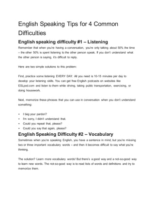 English Speaking Tips for 4 Common 
Difficulties 
English speaking difficulty #1 – Listening 
Remember that when you’re having a conversation, you’re only talking about 50% the time 
– the other 50% is spent listening to the other person speak. If you don’t understand what 
the other person is saying, it’s difficult to reply. 
Here are two simple solutions to this problem: 
First, practice some listening EVERY DAY. All you need is 10-15 minutes per day to 
develop your listening skills. You can get free English podcasts on websites like 
ESLpod.com and listen to them while driving, taking public transportation, exercising, or 
doing housework. 
Next, memorize these phrases that you can use in conversation when you don’t understand 
something: 
 I beg your pardon? 
 I’m sorry, I didn’t understand that. 
 Could you repeat that, please? 
 Could you say that again, please? 
English Speaking Difficulty #2 – Vocabulary 
Sometimes when you’re speaking English, you have a sentence in mind, but you’re missing 
two or three important vocabulary words – and then it becomes difficult to say what you’re 
thinking. 
The solution? Learn more vocabulary words! But there’s a good way and a not-so-good way 
to learn new words. The not-so-good way is to read lists of words and definitions and try to 
memorize them. 
 