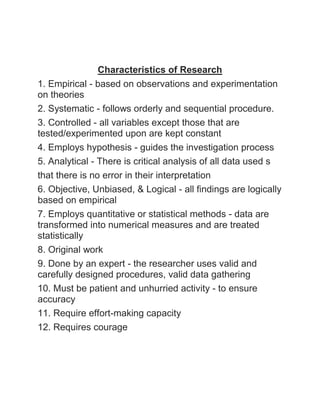 Characteristics of Research 
1. Empirical - based on observations and experimentation 
on theories 
2. Systematic - follows orderly and sequential procedure. 
3. Controlled - all variables except those that are 
tested/experimented upon are kept constant 
4. Employs hypothesis - guides the investigation process 
5. Analytical - There is critical analysis of all data used s 
that there is no error in their interpretation 
6. Objective, Unbiased, & Logical - all findings are logically 
based on empirical 
7. Employs quantitative or statistical methods - data are 
transformed into numerical measures and are treated 
statistically 
8. Original work 
9. Done by an expert - the researcher uses valid and 
carefully designed procedures, valid data gathering 
10. Must be patient and unhurried activity - to ensure 
accuracy 
11. Require effort-making capacity 
12. Requires courage 
 