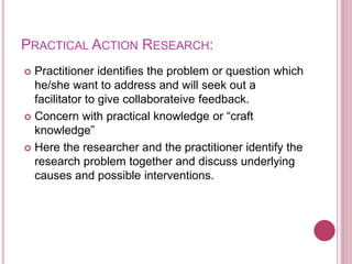 PRACTICAL ACTION RESEARCH:
 Practitioner identifies the problem or question which
he/she want to address and will seek out a
facilitator to give collaborateive feedback.
 Concern with practical knowledge or “craft
knowledge”
 Here the researcher and the practitioner identify the
research problem together and discuss underlying
causes and possible interventions.
 