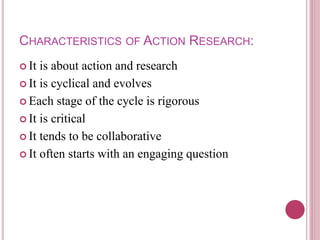 CHARACTERISTICS OF ACTION RESEARCH:
 It is about action and research
 It is cyclical and evolves
 Each stage of the cycle is rigorous
 It is critical
 It tends to be collaborative
 It often starts with an engaging question
 