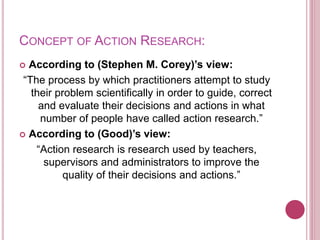 CONCEPT OF ACTION RESEARCH:
 According to (Stephen M. Corey)’s view:
“The process by which practitioners attempt to study
their problem scientifically in order to guide, correct
and evaluate their decisions and actions in what
number of people have called action research.”
 According to (Good)’s view:
“Action research is research used by teachers,
supervisors and administrators to improve the
quality of their decisions and actions.”
 