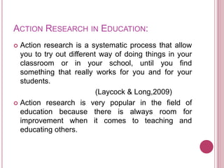 ACTION RESEARCH IN EDUCATION:
 Action research is a systematic process that allow
you to try out different way of doing things in your
classroom or in your school, until you find
something that really works for you and for your
students.
(Laycock & Long,2009)
 Action research is very popular in the field of
education because there is always room for
improvement when it comes to teaching and
educating others.
 