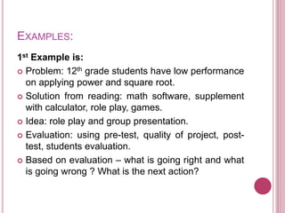 EXAMPLES:
1st Example is:
 Problem: 12th grade students have low performance
on applying power and square root.
 Solution from reading: math software, supplement
with calculator, role play, games.
 Idea: role play and group presentation.
 Evaluation: using pre-test, quality of project, post-
test, students evaluation.
 Based on evaluation – what is going right and what
is going wrong ? What is the next action?
 