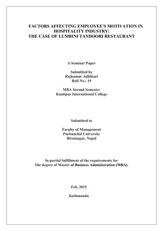 FACTORS AFFECTING EMPLOYEE'S MOTIVATION IN
HOSPITALITY INDUSTRY:
THE CASE OF LUMBINI TANDOORI RESTAURANT
A Seminar Paper
Submitted by
Rajkumar Adhikari
Roll No.: 19
MBA Second Semester
Kantipur International College
Submitted to
Faculty of Management
Purbanchal University
Biratnagar, Nepal
In partial fulfillment of the requirements for
The degree of Master of Business Administration (MBA).
Feb, 2015
Kathmandu
 