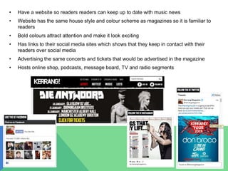 • Have a website so readers readers can keep up to date with music news
• Website has the same house style and colour scheme as magazines so it is familiar to
readers
• Bold colours attract attention and make it look exciting
• Has links to their social media sites which shows that they keep in contact with their
readers over social media
• Advertising the same concerts and tickets that would be advertised in the magazine
• Hosts online shop, podcasts, message board, TV and radio segments
 
