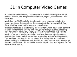 3D in Computer Video Games
In Computer Video Games, 3D Animation is used in anything that has or
needs a motion. This ranges from characters, objects, environments and
creatures.
Modelling the 3D Models for the characters and environments for the
games are based the models on the concept art they are provided, from
there it is then given to the animators to animate.
Inverse Kinematics, is used mainly for characters which helps them connect
to their environment, landing on floors, going through bushes, grabbing
objects without having any empty space in-between these two objects.
Motion Capture is used more and more these days to make characters
models a lot more realistic movement when they are performing actions.
This has been thoroughly used in games like Heavy Rain and LA Noire,
where looking at someone's face matters, by using MotionScan they can get
the exact movement of a person face and transport that into a game, for the
most realistic touch.
 