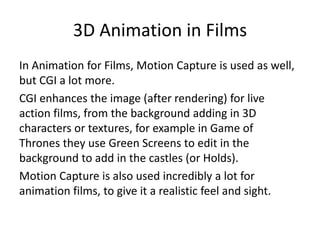 3D Animation in Films
In Animation for Films, Motion Capture is used as well,
but CGI a lot more.
CGI enhances the image (after rendering) for live
action films, from the background adding in 3D
characters or textures, for example in Game of
Thrones they use Green Screens to edit in the
background to add in the castles (or Holds).
Motion Capture is also used incredibly a lot for
animation films, to give it a realistic feel and sight.
 