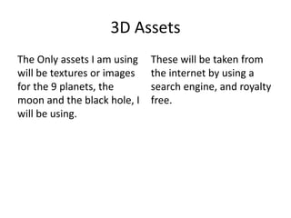 3D Assets
The Only assets I am using
will be textures or images
for the 9 planets, the
moon and the black hole, I
will be using.
These will be taken from
the internet by using a
search engine, and royalty
free.
 
