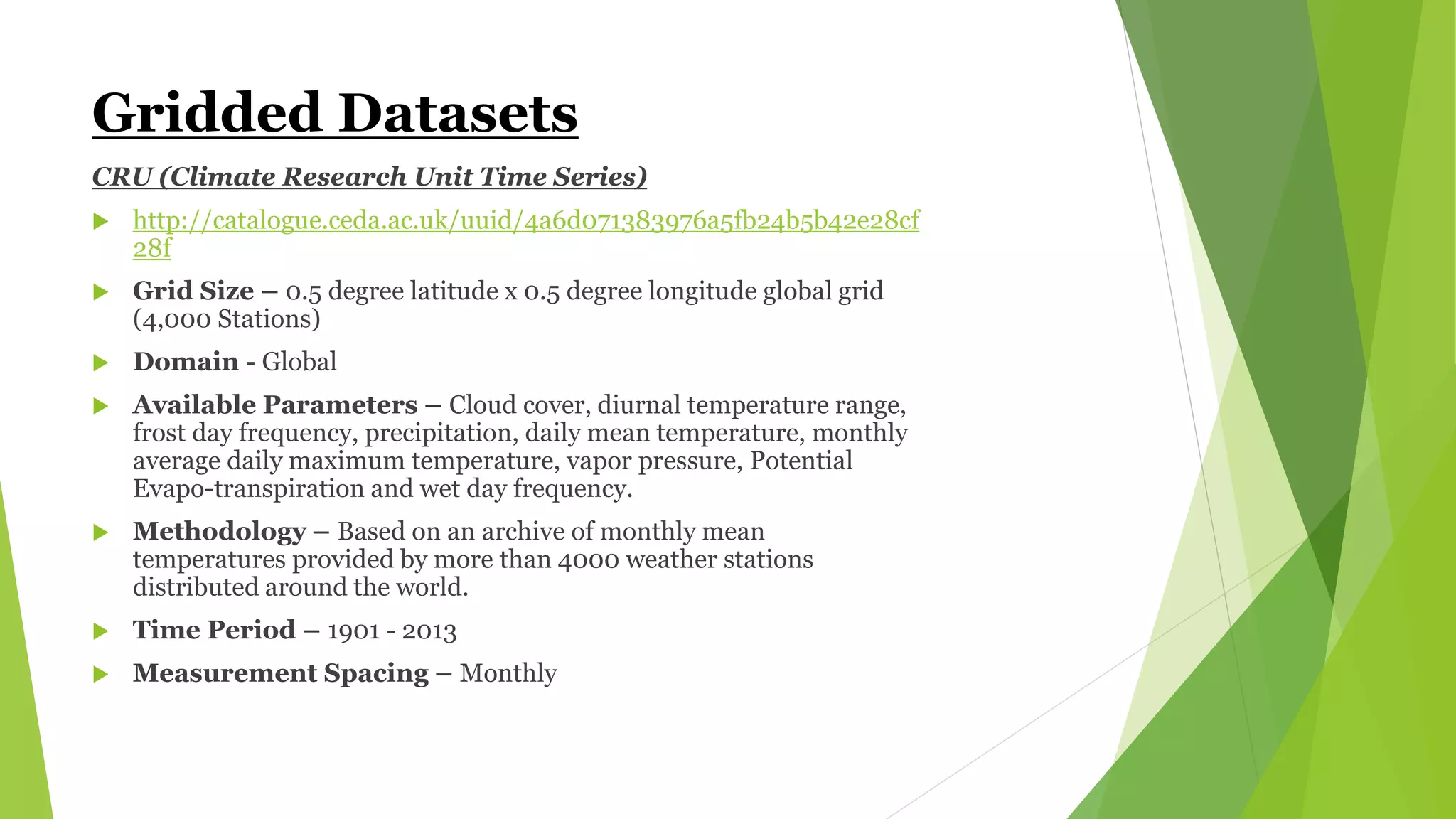 Gridded Datasets
CRU (Climate Research Unit Time Series)
 http://catalogue.ceda.ac.uk/uuid/4a6d071383976a5fb24b5b42e28cf
28f
 Grid Size – 0.5 degree latitude x 0.5 degree longitude global grid
(4,000 Stations)
 Domain - Global
 Available Parameters – Cloud cover, diurnal temperature range,
frost day frequency, precipitation, daily mean temperature, monthly
average daily maximum temperature, vapor pressure, Potential
Evapo-transpiration and wet day frequency.
 Methodology – Based on an archive of monthly mean
temperatures provided by more than 4000 weather stations
distributed around the world.
 Time Period – 1901 - 2013
 Measurement Spacing – Monthly
 