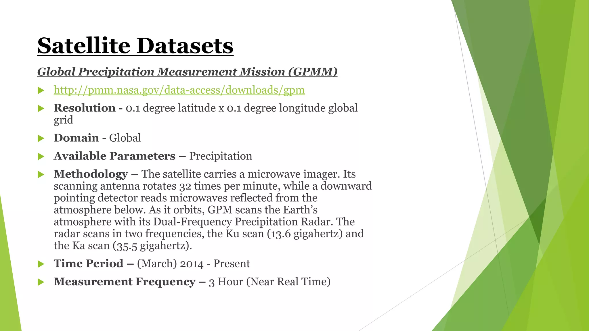 Satellite Datasets
Global Precipitation Measurement Mission (GPMM)
 http://pmm.nasa.gov/data-access/downloads/gpm
 Resolution - 0.1 degree latitude x 0.1 degree longitude global
grid
 Domain - Global
 Available Parameters – Precipitation
 Methodology – The satellite carries a microwave imager. Its
scanning antenna rotates 32 times per minute, while a downward
pointing detector reads microwaves reflected from the
atmosphere below. As it orbits, GPM scans the Earth’s
atmosphere with its Dual-Frequency Precipitation Radar. The
radar scans in two frequencies, the Ku scan (13.6 gigahertz) and
the Ka scan (35.5 gigahertz).
 Time Period – (March) 2014 - Present
 Measurement Frequency – 3 Hour (Near Real Time)
 