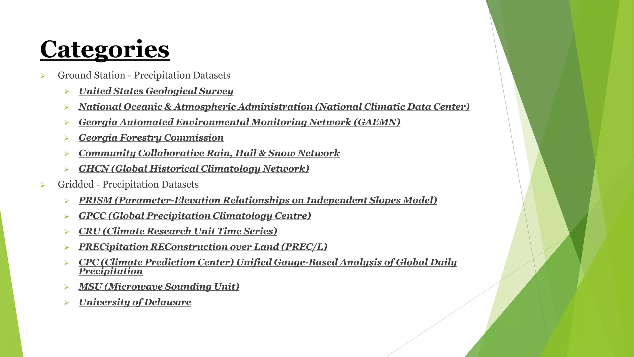 Categories
 Ground Station - Precipitation Datasets
 United States Geological Survey
 National Oceanic & Atmospheric Administration (National Climatic Data Center)
 Georgia Automated Environmental Monitoring Network (GAEMN)
 Georgia Forestry Commission
 Community Collaborative Rain, Hail & Snow Network
 GHCN (Global Historical Climatology Network)
 Gridded - Precipitation Datasets
 PRISM (Parameter-Elevation Relationships on Independent Slopes Model)
 GPCC (Global Precipitation Climatology Centre)
 CRU (Climate Research Unit Time Series)
 PRECipitation REConstruction over Land (PREC/L)
 CPC (Climate Prediction Center) Unified Gauge-Based Analysis of Global Daily
Precipitation
 MSU (Microwave Sounding Unit)
 University of Delaware
 