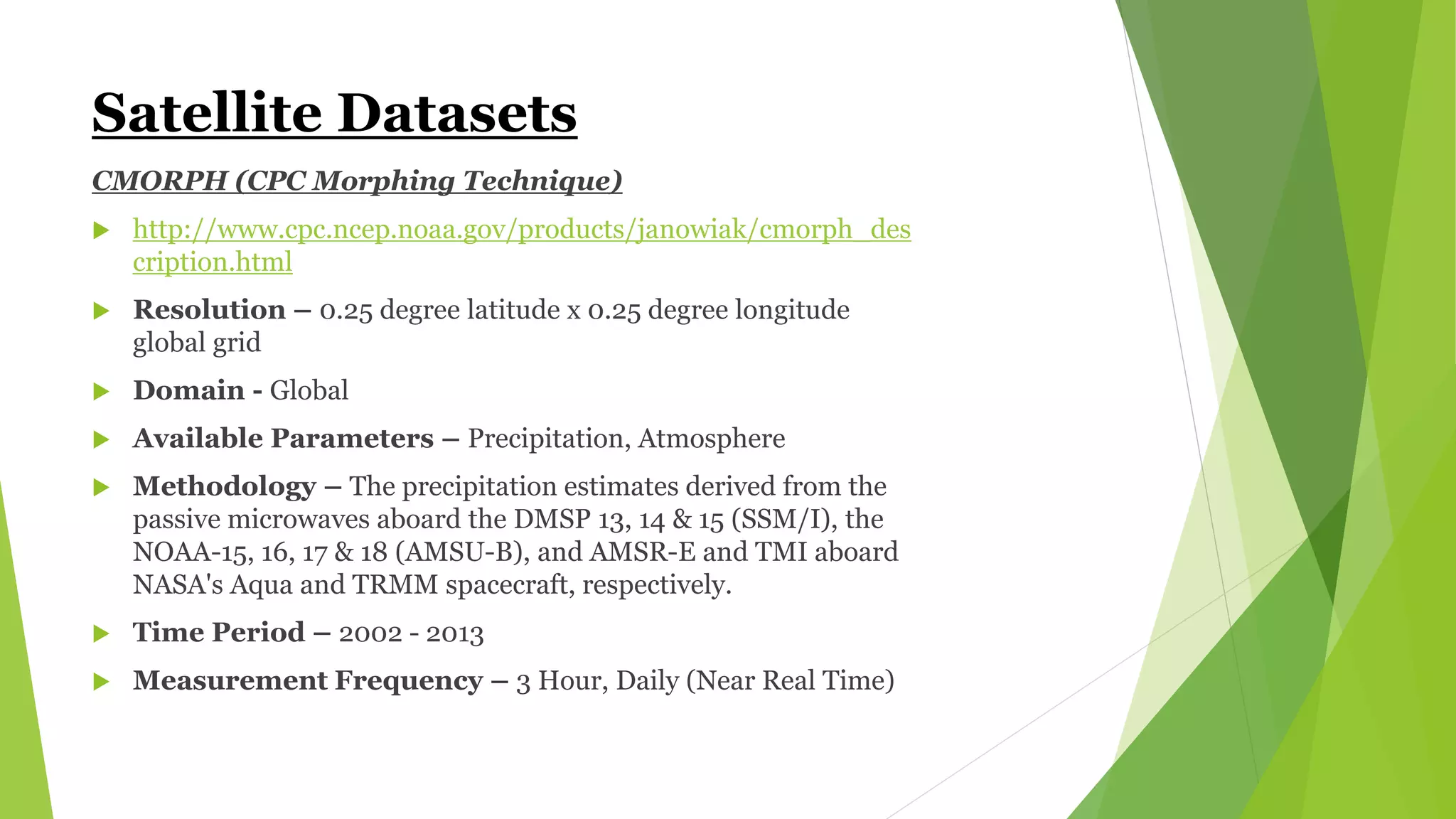 Satellite Datasets
CMORPH (CPC Morphing Technique)
 http://www.cpc.ncep.noaa.gov/products/janowiak/cmorph_des
cription.html
 Resolution – 0.25 degree latitude x 0.25 degree longitude
global grid
 Domain - Global
 Available Parameters – Precipitation, Atmosphere
 Methodology – The precipitation estimates derived from the
passive microwaves aboard the DMSP 13, 14 & 15 (SSM/I), the
NOAA-15, 16, 17 & 18 (AMSU-B), and AMSR-E and TMI aboard
NASA's Aqua and TRMM spacecraft, respectively.
 Time Period – 2002 - 2013
 Measurement Frequency – 3 Hour, Daily (Near Real Time)
 