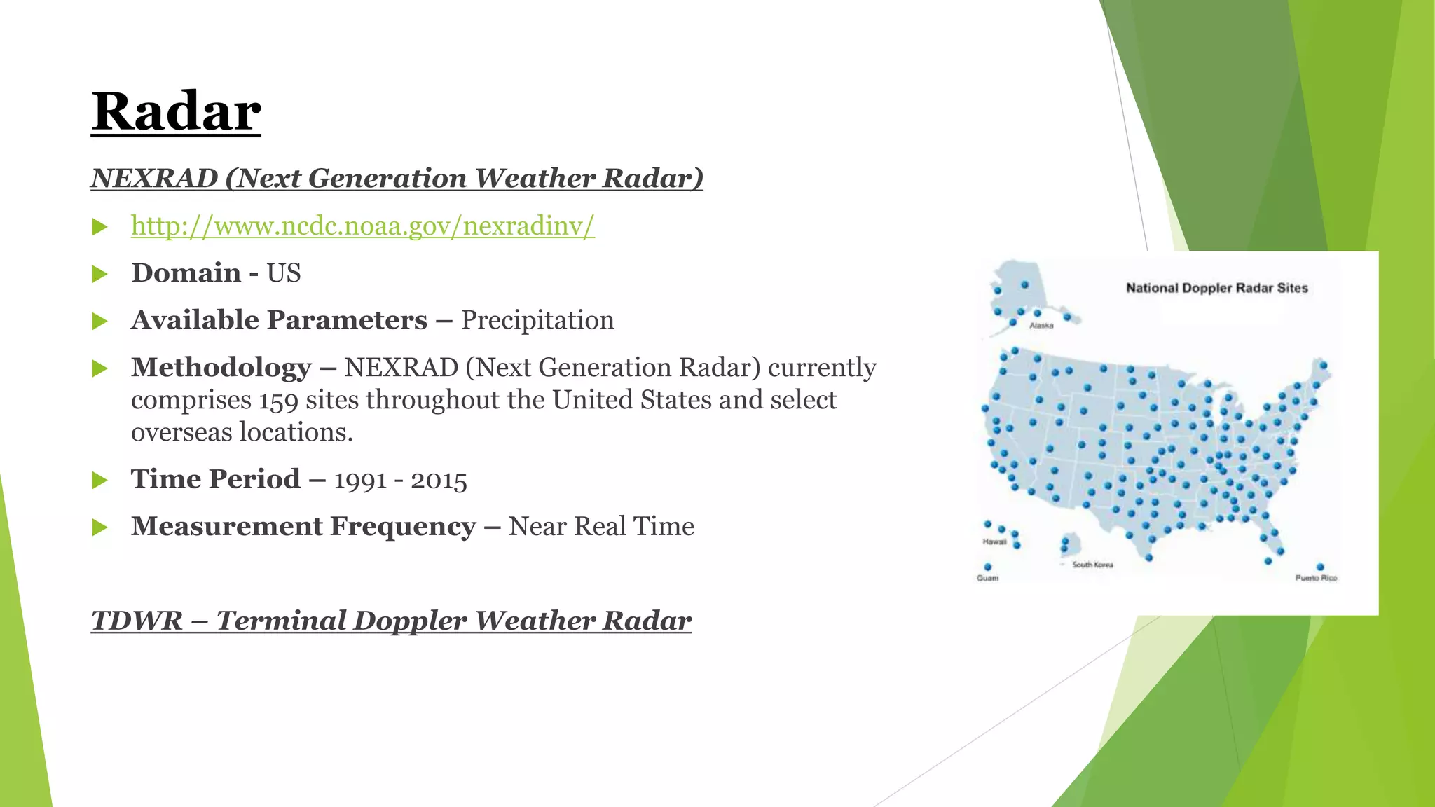 Radar
NEXRAD (Next Generation Weather Radar)
 http://www.ncdc.noaa.gov/nexradinv/
 Domain - US
 Available Parameters – Precipitation
 Methodology – NEXRAD (Next Generation Radar) currently
comprises 159 sites throughout the United States and select
overseas locations.
 Time Period – 1991 - 2015
 Measurement Frequency – Near Real Time
TDWR – Terminal Doppler Weather Radar
 