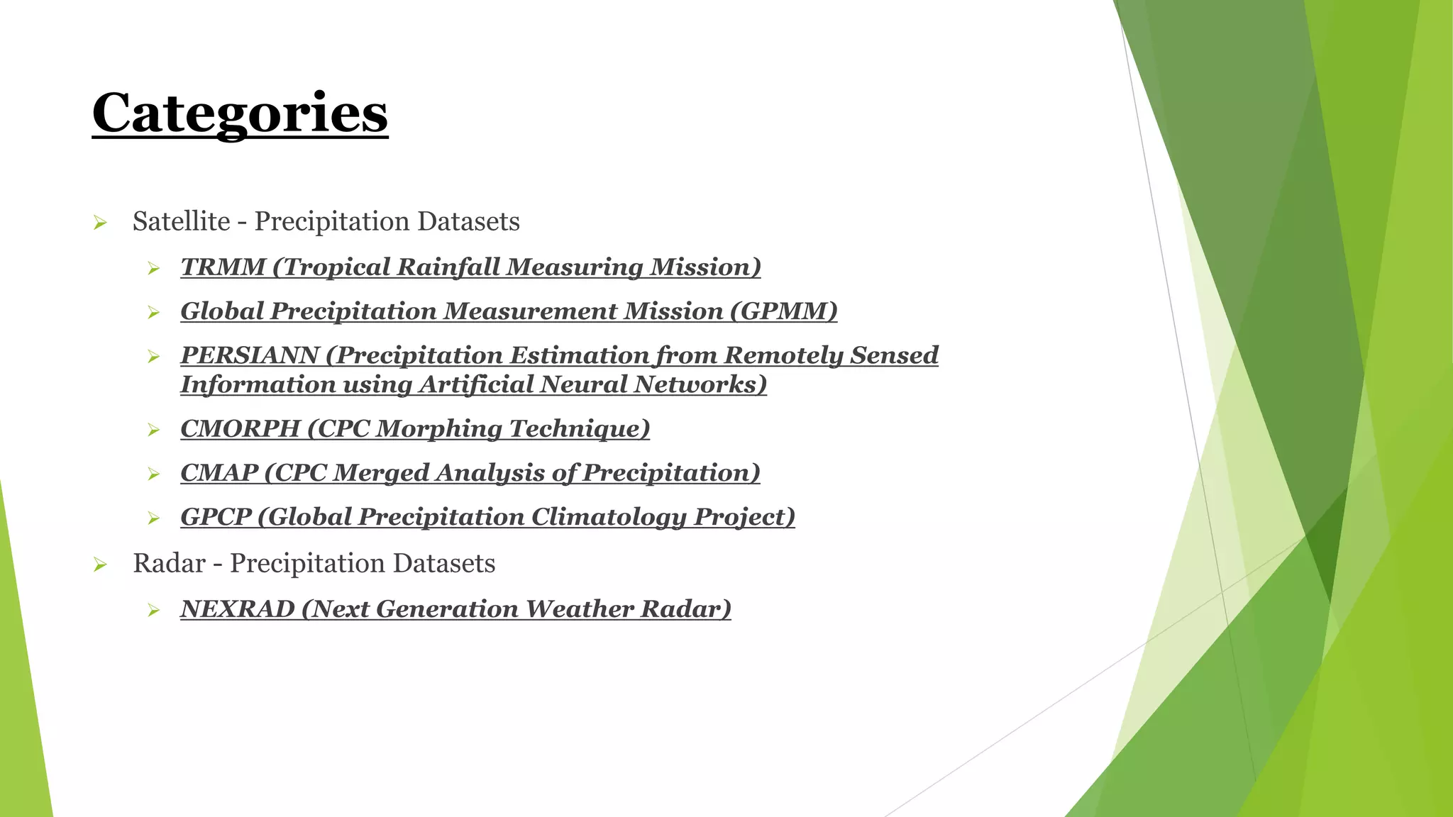 Categories
 Satellite - Precipitation Datasets
 TRMM (Tropical Rainfall Measuring Mission)
 Global Precipitation Measurement Mission (GPMM)
 PERSIANN (Precipitation Estimation from Remotely Sensed
Information using Artificial Neural Networks)
 CMORPH (CPC Morphing Technique)
 CMAP (CPC Merged Analysis of Precipitation)
 GPCP (Global Precipitation Climatology Project)
 Radar - Precipitation Datasets
 NEXRAD (Next Generation Weather Radar)
 