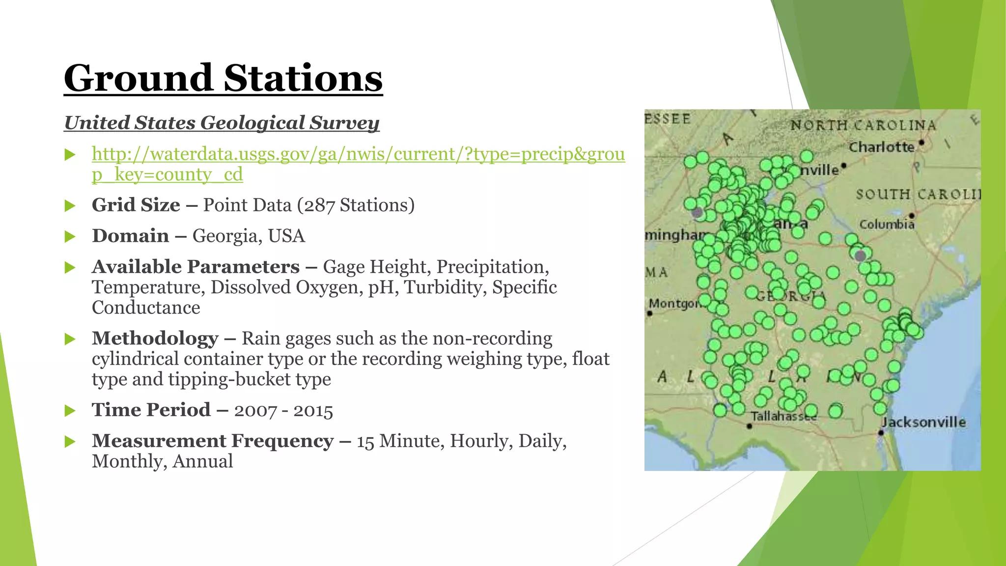 Ground Stations
United States Geological Survey
 http://waterdata.usgs.gov/ga/nwis/current/?type=precip&grou
p_key=county_cd
 Grid Size – Point Data (287 Stations)
 Domain – Georgia, USA
 Available Parameters – Gage Height, Precipitation,
Temperature, Dissolved Oxygen, pH, Turbidity, Specific
Conductance
 Methodology – Rain gages such as the non-recording
cylindrical container type or the recording weighing type, float
type and tipping-bucket type
 Time Period – 2007 - 2015
 Measurement Frequency – 15 Minute, Hourly, Daily,
Monthly, Annual
 