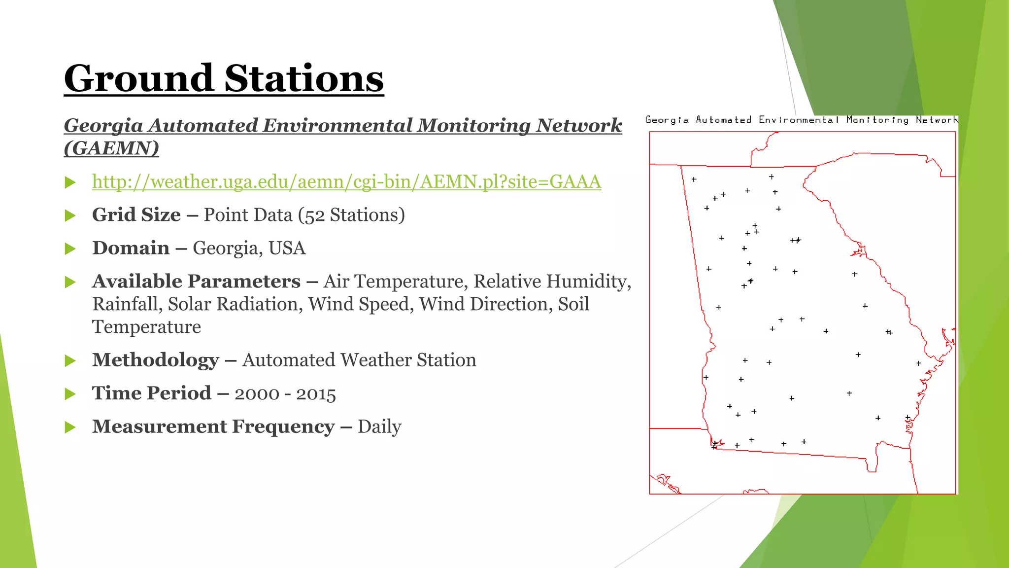 Ground Stations
Georgia Automated Environmental Monitoring Network
(GAEMN)
 http://weather.uga.edu/aemn/cgi-bin/AEMN.pl?site=GAAA
 Grid Size – Point Data (52 Stations)
 Domain – Georgia, USA
 Available Parameters – Air Temperature, Relative Humidity,
Rainfall, Solar Radiation, Wind Speed, Wind Direction, Soil
Temperature
 Methodology – Automated Weather Station
 Time Period – 2000 - 2015
 Measurement Frequency – Daily
 