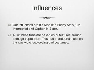 Influences
Our influences are It’s Kind of a Funny Story, Girl
Interrupted and Orphan in Black.
All of these films are based on or featured around
teenage depression. This had a profound effect on
the way we chose setting and costumes.